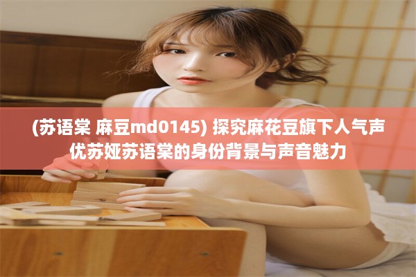 (苏语棠 麻豆md0145) 探究麻花豆旗下人气声优苏娅苏语棠的身份背景与声音魅力