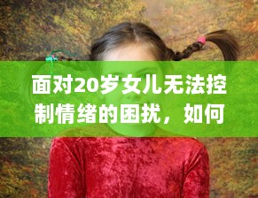 面对20岁女儿无法控制情绪的困扰，如何引导并教育她有效管理和调整自我情绪 v8.3.9下载