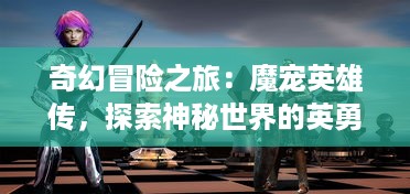 奇幻冒险之旅：魔宠英雄传，探索神秘世界的英勇斗士和他们的魔法小伙伴