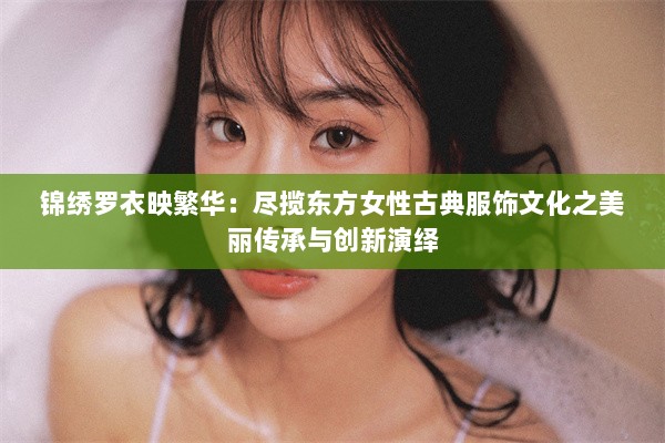 锦绣罗衣映繁华：尽揽东方女性古典服饰文化之美丽传承与创新演绎