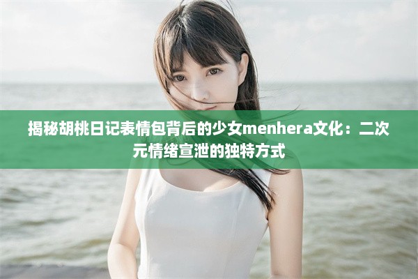 揭秘胡桃日记表情包背后的少女menhera文化：二次元情绪宣泄的独特方式