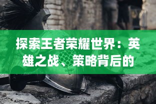 探索王者荣耀世界：英雄之战、策略背后的史诗故事与之结合的深度游戏体验