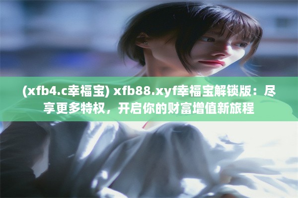 (xfb4.c幸福宝) xfb88.xyf幸福宝解锁版：尽享更多特权，开启你的财富增值新旅程