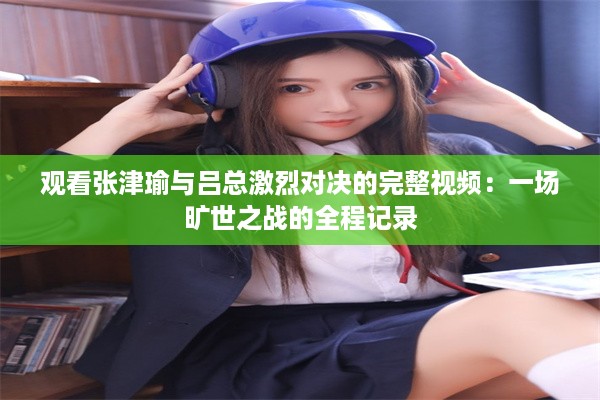 观看张津瑜与吕总激烈对决的完整视频：一场旷世之战的全程记录