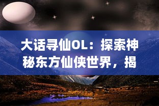 大话寻仙OL：探索神秘东方仙侠世界，揭开经典文化背后的壮丽奇幻冒险