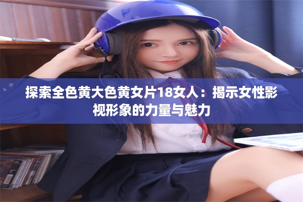 探索全色黄大色黄女片18女人：揭示女性影视形象的力量与魅力