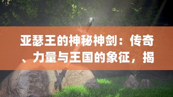 亚瑟王的神秘神剑：传奇、力量与王国的象征，揭秘中世纪欧洲最神秘的武器