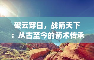 破云穿日，战箭天下：从古至今的箭术传承与现代箭术运动的全面解析