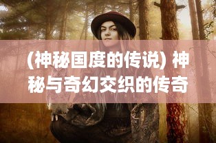 (神秘国度的传说) 神秘与奇幻交织的传奇国度：幕后故事揭秘与特色文化深度体验