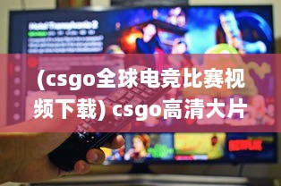 (csgo全球电竞比赛视频下载) csgo高清大片955 ：为您展示精彩无比的电竞赛场瞬间