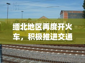 缅北地区再度开火车，积极推进交通基础设施建设助力经济发展 v2.4.3下载