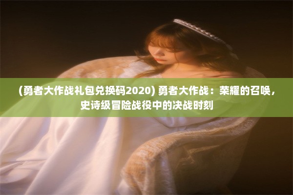 (勇者大作战礼包兑换码2020) 勇者大作战：荣耀的召唤，史诗级冒险战役中的决战时刻