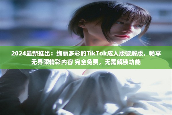 2024最新推出：绚丽多彩的TikTok成人版破解版，畅享无界限精彩内容 完全免费，无需解锁功能