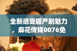 全新感受国产剧魅力，麻花传媒0076免费观看，带你享受不一样的视觉盛宴