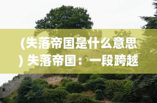 (失落帝国是什么意思) 失落帝国：一段跨越千年的历史遗迹，文明衰败的沉重启示