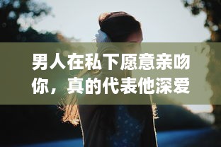 男人在私下愿意亲吻你，真的代表他深爱你吗 揭秘男性心理的真实想法