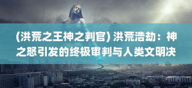 (洪荒之王神之判官) 洪荒浩劫：神之怒引发的终极审判与人类文明决战的史诗传奇