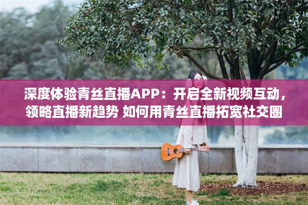 深度体验青丝直播APP：开启全新视频互动，领略直播新趋势 如何用青丝直播拓宽社交圈