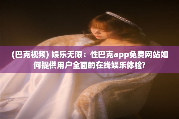 (巴克视频) 娱乐无限：性巴克app免费网站如何提供用户全面的在线娱乐体验?