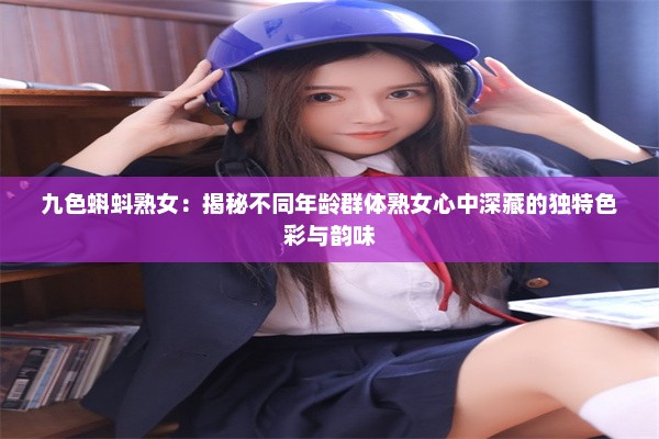 九色蝌蚪熟女：揭秘不同年龄群体熟女心中深藏的独特色彩与韵味