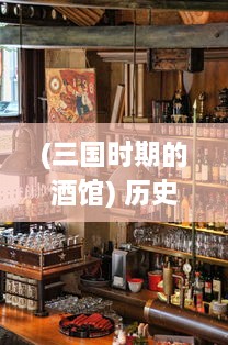 (三国时期的酒馆) 历史的酒馆：醉游三国，品味千年英雄豪杰的酒桌传说