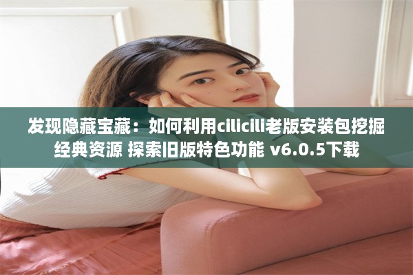 发现隐藏宝藏：如何利用cilicili老版安装包挖掘经典资源 探索旧版特色功能 v6.0.5下载