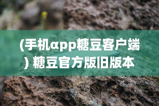 (手机αpp糖豆客户端) 糖豆官方版旧版本解读：探索改版前后的区别与功能升级