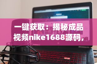 一键获取：揭秘成品视频nike1688源码，体验前沿技术带来的影像创作新视界 v0.7.8下载