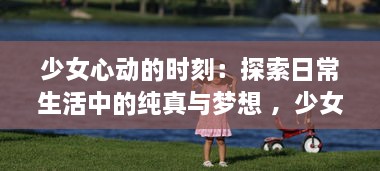 少女心动的时刻：探索日常生活中的纯真与梦想 ，少女视频精选解析