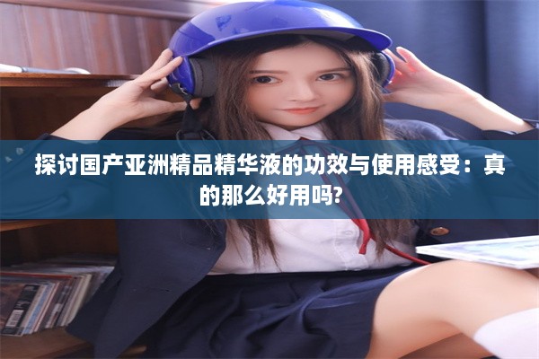 探讨国产亚洲精品精华液的功效与使用感受：真的那么好用吗?