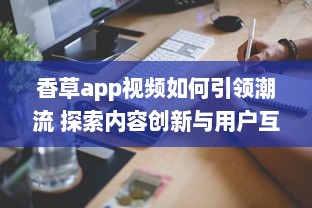 香草app视频如何引领潮流 探索内容创新与用户互动的成功秘诀 v8.7.0下载