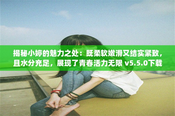 揭秘小婷的魅力之处：既柔软嫩滑又结实紧致，且水分充足，展现了青春活力无限 v5.5.0下载