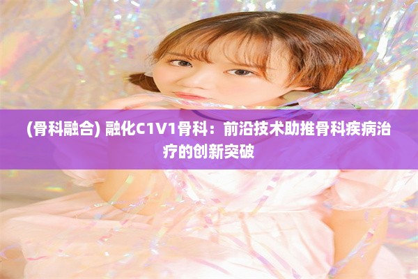 (骨科融合) 融化C1V1骨科：前沿技术助推骨科疾病治疗的创新突破