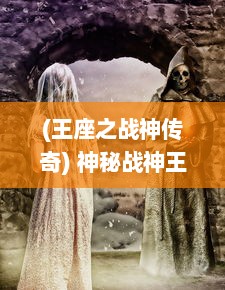 (王座之战神传奇) 神秘战神王座：群英争夺，火热剑与魔法的史诗冒险之旅