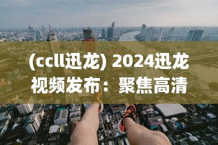 (ccll迅龙) 2024迅龙视频发布：聚焦高清流畅体验，开创行业新标准