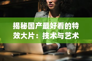 揭秘国产最好看的特效大片：技术与艺术的完美融合，打破国内电影新纪录