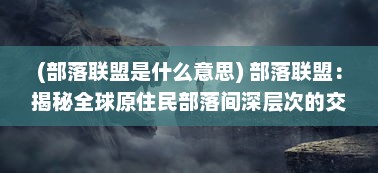 (部落联盟是什么意思) 部落联盟：揭秘全球原住民部落间深层次的交流与合作机制