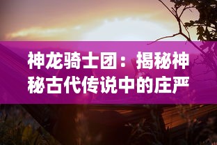 神龙骑士团：揭秘神秘古代传说中的庄严誓言，破解隐藏在史诗冒险之旅的未解之谜