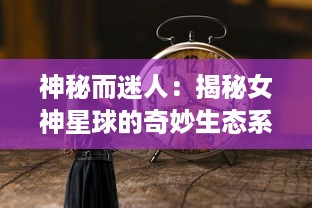 神秘而迷人：揭秘女神星球的奇妙生态系统及其对人类文明的独特影响