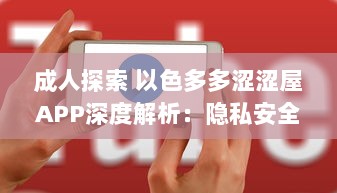 成人探索 以色多多涩涩屋APP深度解析：隐私安全与内容丰富度齐飞的成人天地