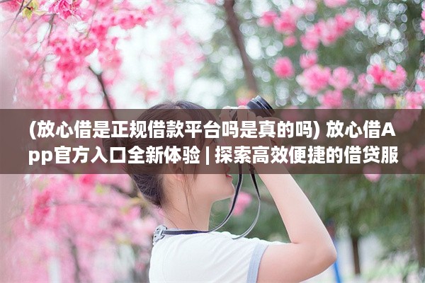 (放心借是正规借款平台吗是真的吗) 放心借App官方入口全新体验 | 探索高效便捷的借贷服务秘籍