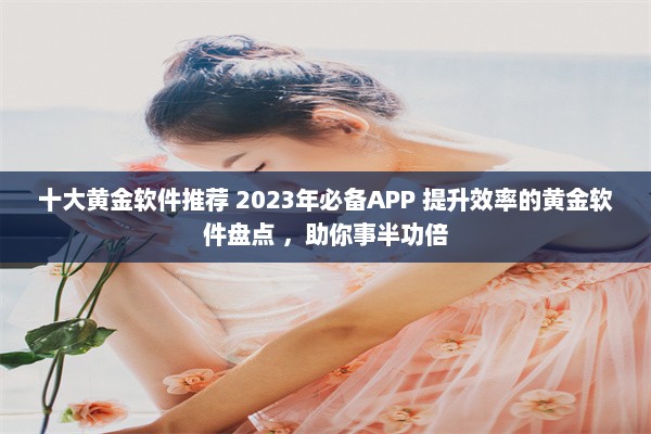 十大黄金软件推荐 2023年必备APP 提升效率的黄金软件盘点 ，助你事半功倍