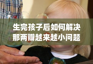 生完孩子后如何解决那两瓣越来越小问题，关于女性产后身体复原的透彻分析