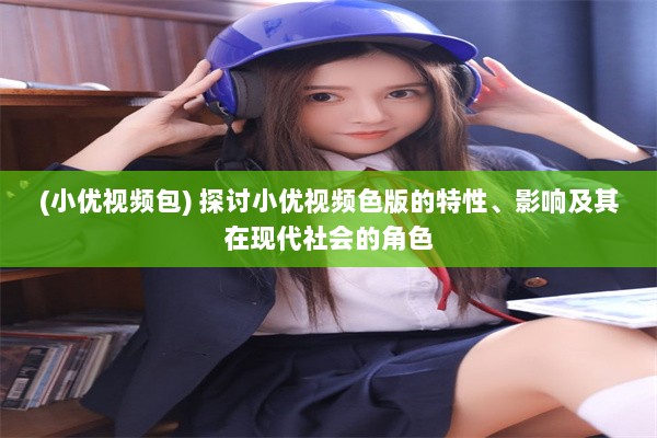 (小优视频包) 探讨小优视频色版的特性、影响及其在现代社会的角色