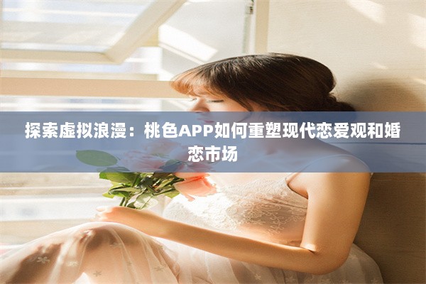 探索虚拟浪漫：桃色APP如何重塑现代恋爱观和婚恋市场