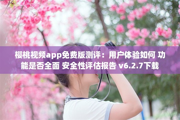 樱桃视频app免费版测评：用户体验如何 功能是否全面 安全性评估报告 v6.2.7下载