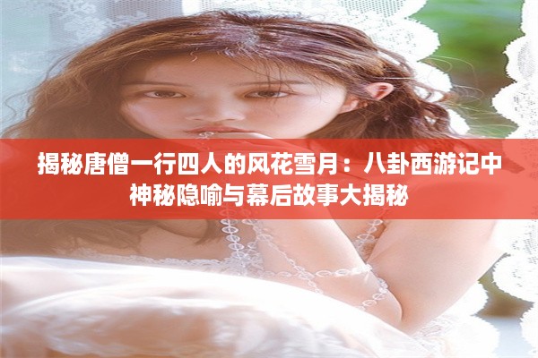 揭秘唐僧一行四人的风花雪月：八卦西游记中神秘隐喻与幕后故事大揭秘