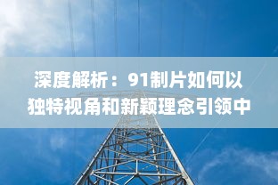 深度解析：91制片如何以独特视角和新颖理念引领中国影视制作行业的风向标