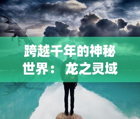 跨越千年的神秘世界： 龙之灵域，探索与挑战中展现出的神话之力与传承之魂