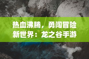 热血沸腾，勇闯冒险新世界：龙之谷手游 带你体验极致动作竞技乐趣